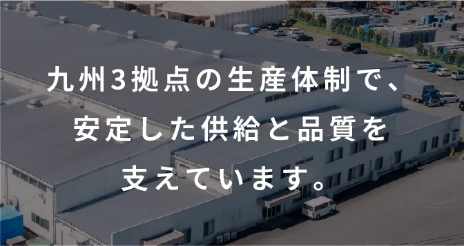 九州3拠点の生産体制で、安定した供給と品質を支えています。